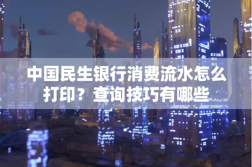 中国民生银行消费流水怎么打印？查询技巧有哪些